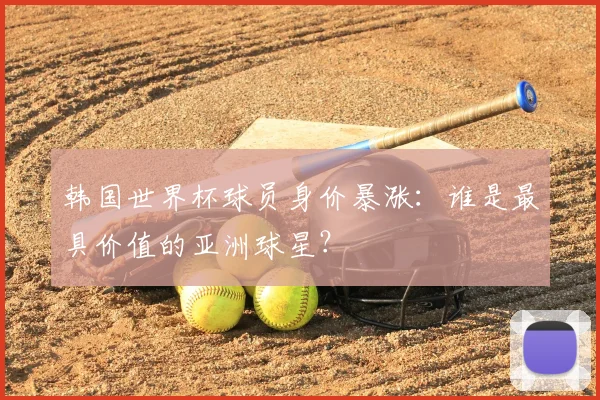 韩国世界杯球员身价暴涨：谁是最具价值的亚洲球星？