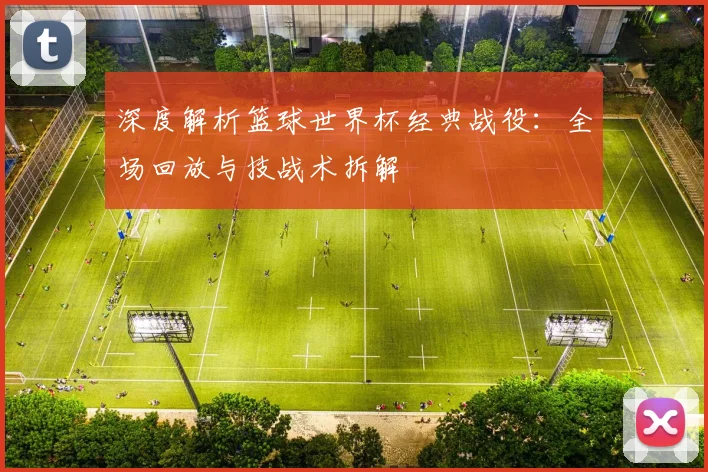 深度解析篮球世界杯经典战役：全场回放与技战术拆解