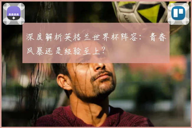 深度解析英格兰世界杯阵容：青春风暴还是经验至上？