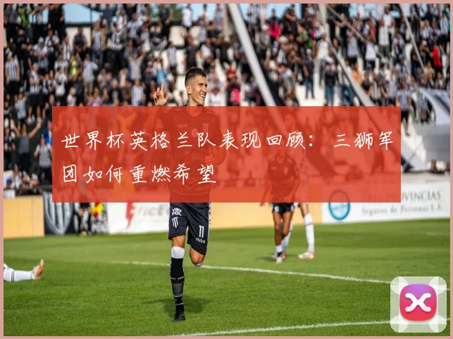 世界杯英格兰队表现回顾：三狮军团如何重燃希望