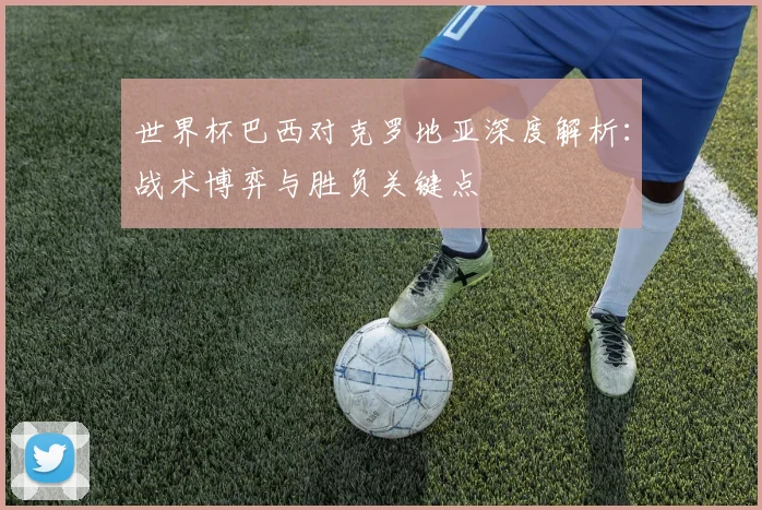 世界杯巴西对克罗地亚深度解析：战术博弈与胜负关键点