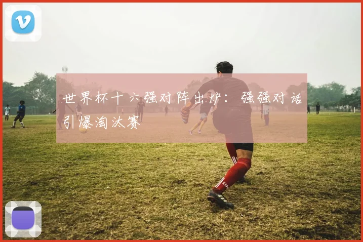 世界杯十六强对阵出炉：强强对话引爆淘汰赛
