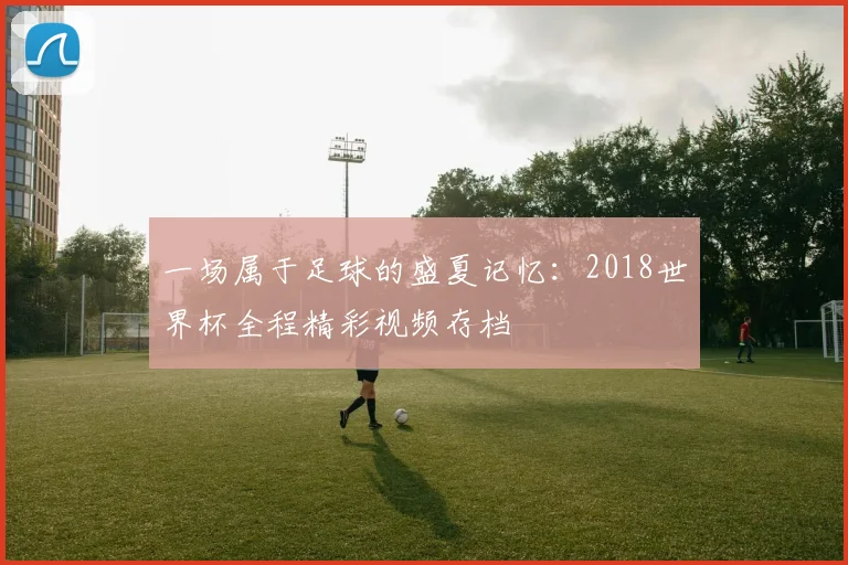 一场属于足球的盛夏记忆:2018世界杯全程精彩视频存档