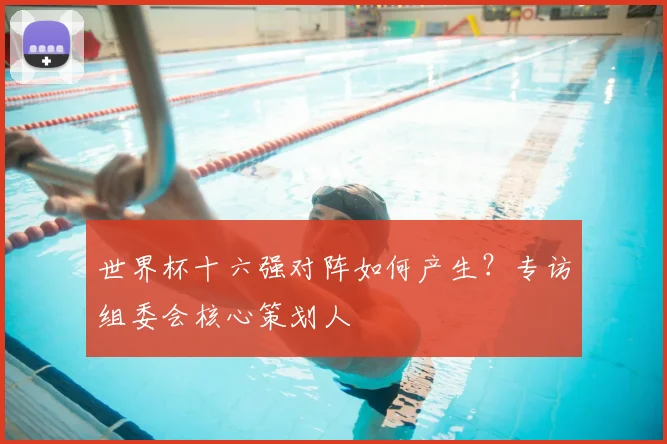 世界杯十六强对阵如何产生?专访组委会核心策划人