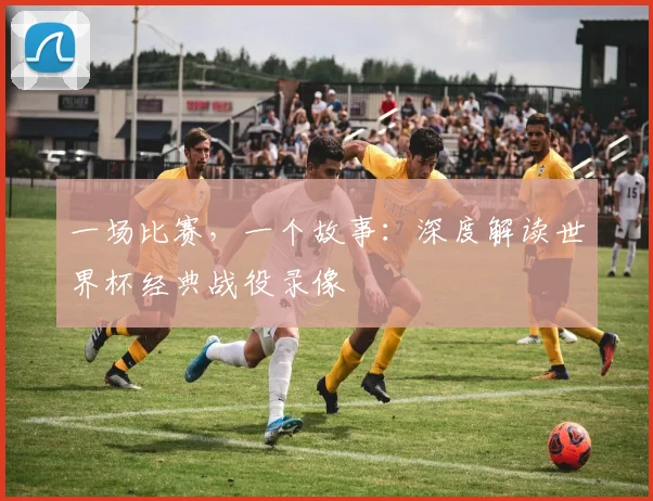 一场比赛,一个故事:深度解读世界杯经典战役录像