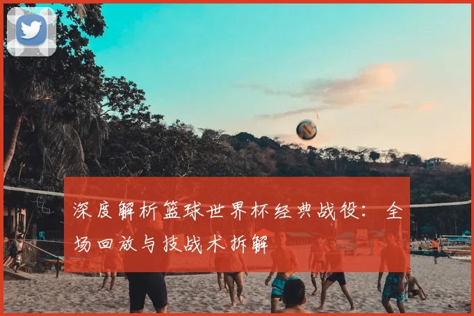 深度解析篮球世界杯经典战役：全场回放与技战术拆解