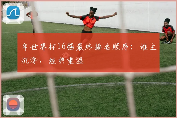年世界杯16强最终排名顺序：谁主沉浮，经典重温