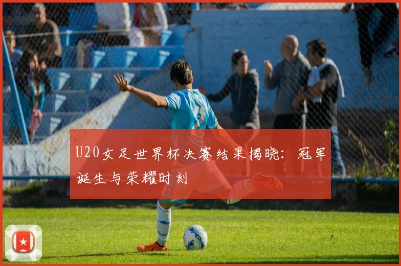 U20女足世界杯决赛结果揭晓：冠军诞生与荣耀时刻