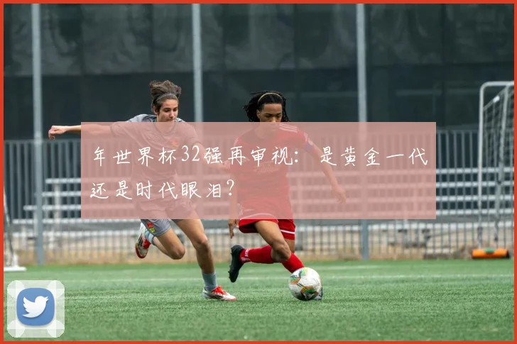 年世界杯32强再审视：是黄金一代还是时代眼泪？