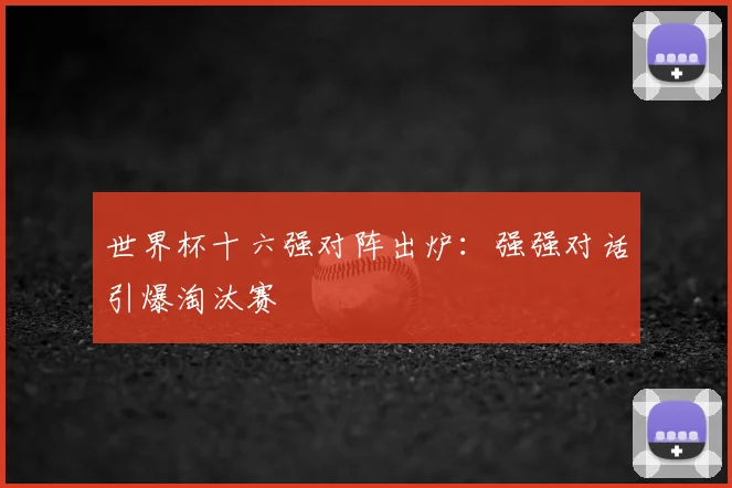 世界杯十六强对阵出炉：强强对话引爆淘汰赛