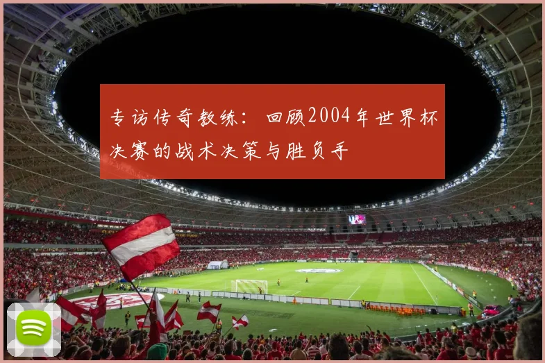 专访传奇教练：回顾2004年世界杯决赛的战术决策与胜负手