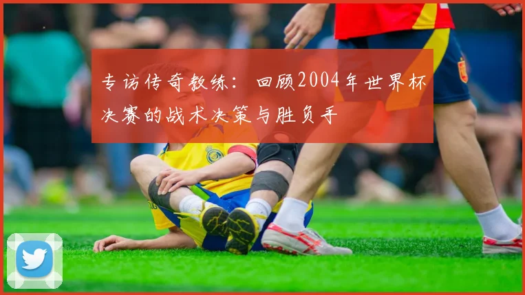 专访传奇教练：回顾2004年世界杯决赛的战术决策与胜负手