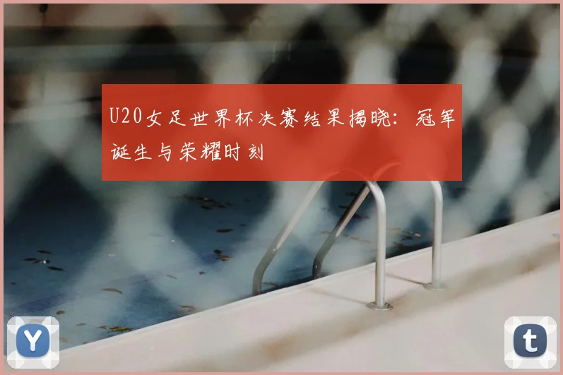 U20女足世界杯决赛结果揭晓：冠军诞生与荣耀时刻