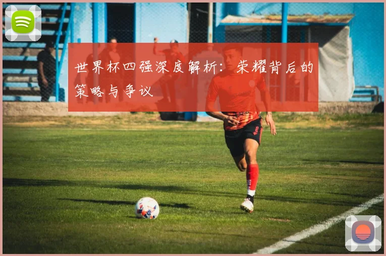 世界杯四强深度解析：荣耀背后的策略与争议