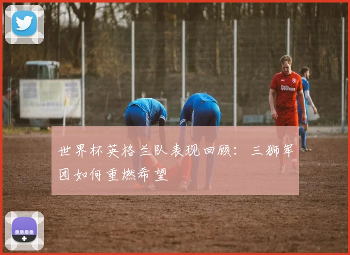 世界杯英格兰队表现回顾：三狮军团如何重燃希望