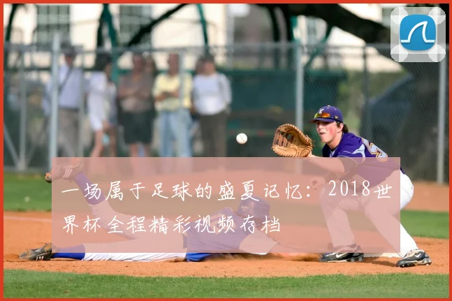 一场属于足球的盛夏记忆：2018世界杯全程精彩视频存档