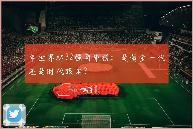 年世界杯32强再审视：是黄金一代还是时代眼泪？