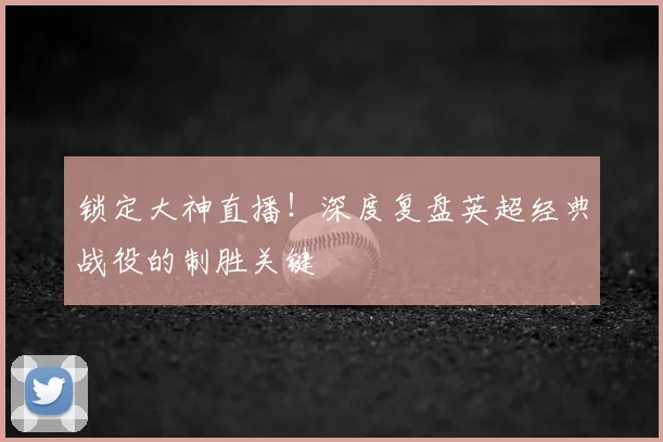 锁定大神直播！深度复盘英超经典战役的制胜关键