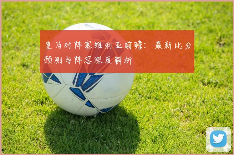 皇马对阵塞维利亚前瞻：最新比分预测与阵容深度解析