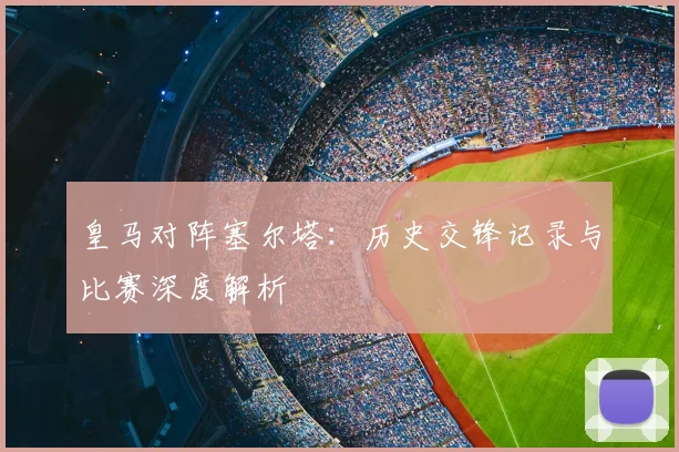 皇马对阵塞尔塔：历史交锋记录与比赛深度解析