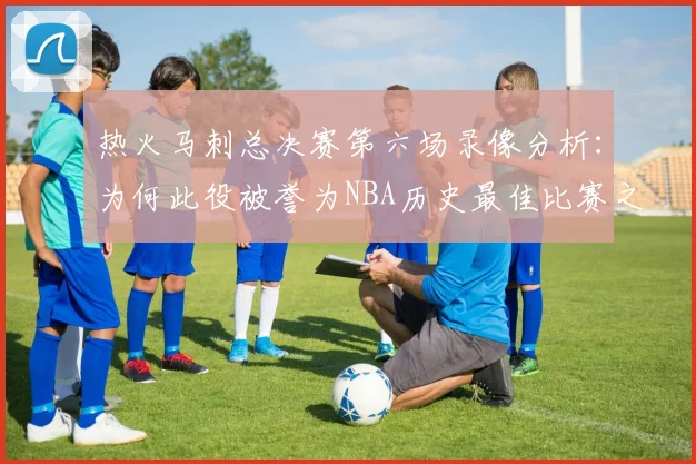 热火马刺总决赛第六场录像分析:为何此役被誉为NBA历史最佳比赛之一?