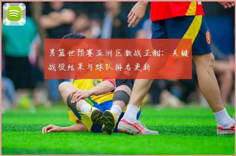 男篮世预赛亚洲区激战正酣：关键战役结果与球队排名更新