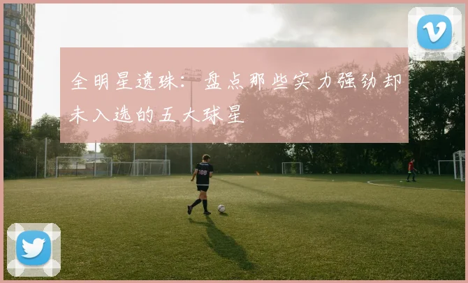 全明星遗珠：盘点那些实力强劲却未入选的五大球星
