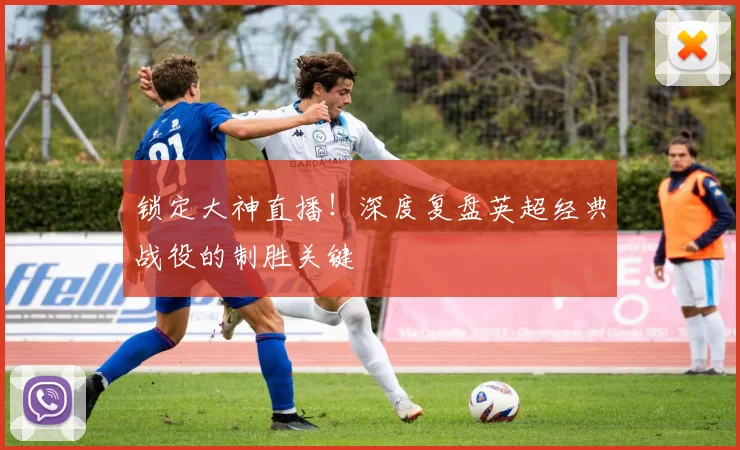 锁定大神直播！深度复盘英超经典战役的制胜关键