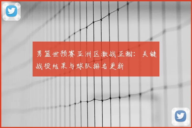 男篮世预赛亚洲区激战正酣：关键战役结果与球队排名更新