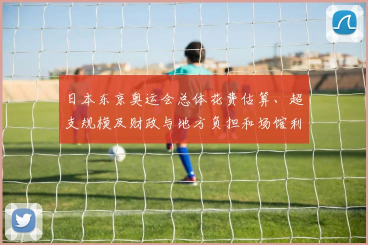 日本东京奥运会总体花费估算、超支规模及财政与地方负担和场馆利用问题