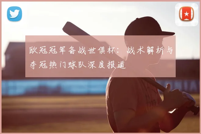 欧冠冠军备战世俱杯：战术解析与夺冠热门球队深度报道