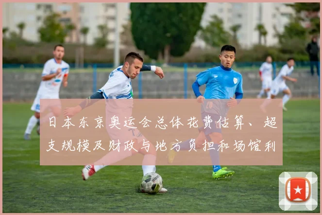 日本东京奥运会总体花费估算、超支规模及财政与地方负担和场馆利用问题